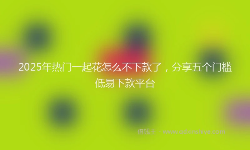 2025年热门一起花怎么不下款了，分享五个门槛低易下款平台