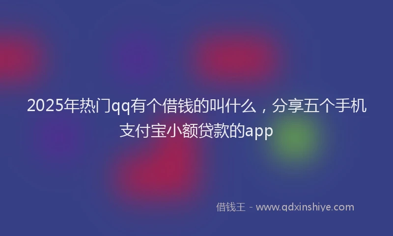 2025年热门qq有个借钱的叫什么，分享五个手机支付宝小额贷款的app