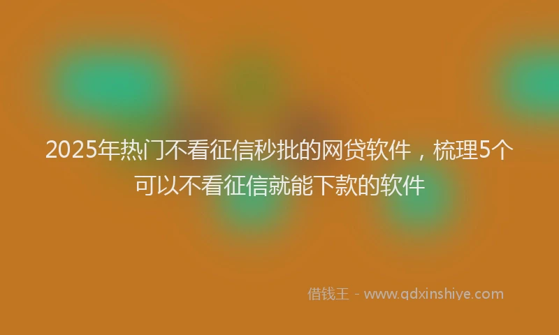 2025年热门不看征信秒批的网贷软件，梳理5个可以不看征信就能下款的软件