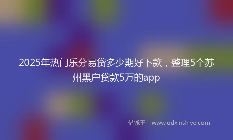2025年热门乐分易贷多少期好下款，整理5个苏州黑户贷款5万的app