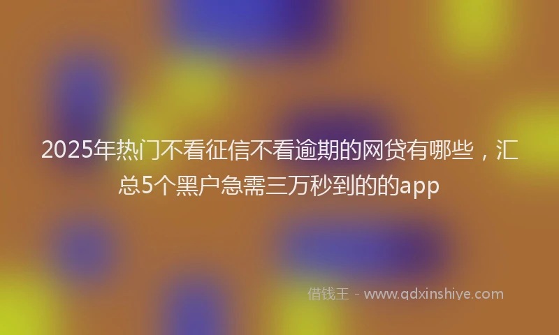 2025年热门不看征信不看逾期的网贷有哪些，汇总5个黑户急需三万秒到的的app