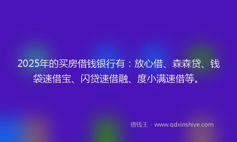 2025年的买房借钱银行有：放心借、森森贷、钱袋速借宝、闪贷速借融、度小满速借等。