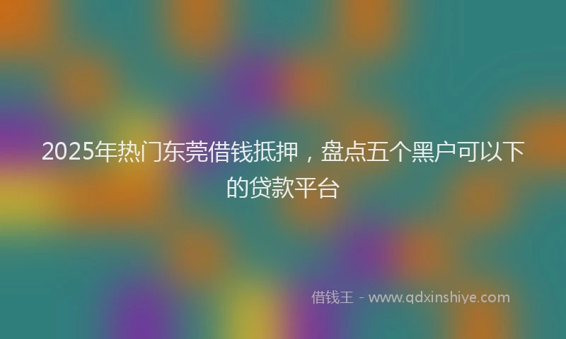 2025年热门东莞借钱抵押，盘点五个黑户可以下的贷款平台