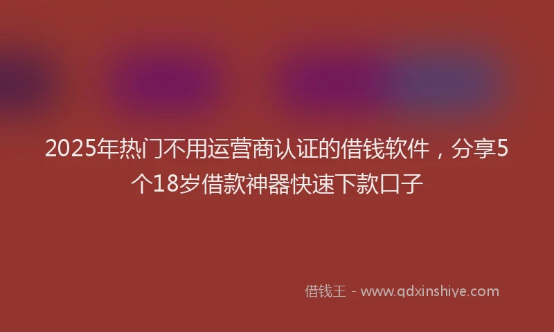 2025年热门不用运营商认证的借钱软件，分享5个18岁借款神器快速下款口子