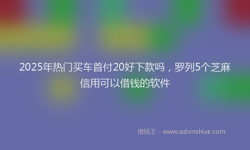2025年热门买车首付20好下款吗，罗列5个芝麻信用可以借钱的软件