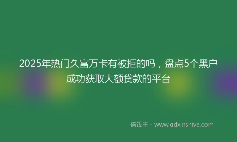 2025年热门久富万卡有被拒的吗，盘点5个黑户成功获取大额贷款的平台