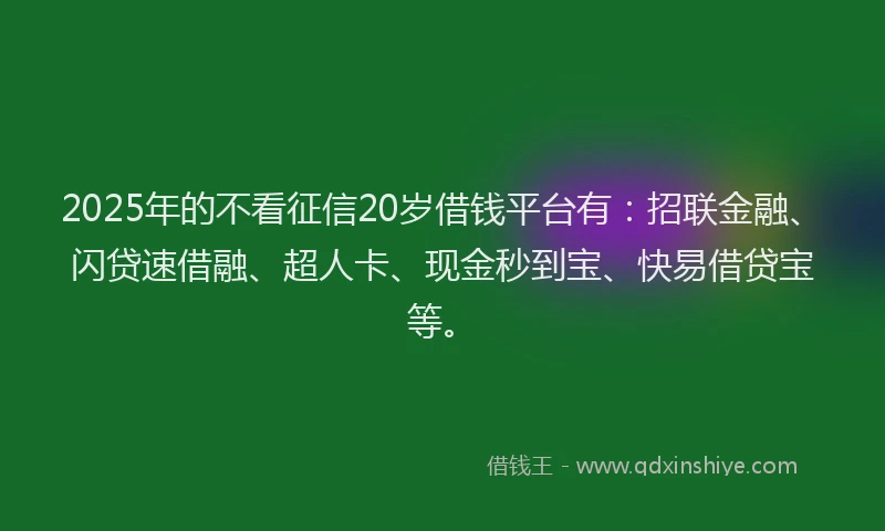 2025年的不看征信20岁借钱平台有：招联金融、闪贷速借融、超人卡、现金秒到宝、快易借贷宝等。