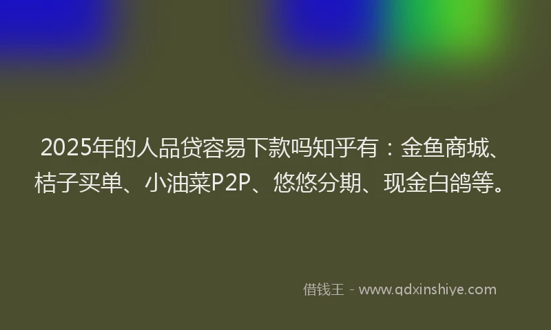 2025年的人品贷容易下款吗知乎有：金鱼商城、桔子买单、小油菜P2P、悠悠分期、现金白鸽等。