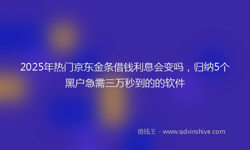 2025年热门京东金条借钱利息会变吗，归纳5个黑户急需三万秒到的的软件