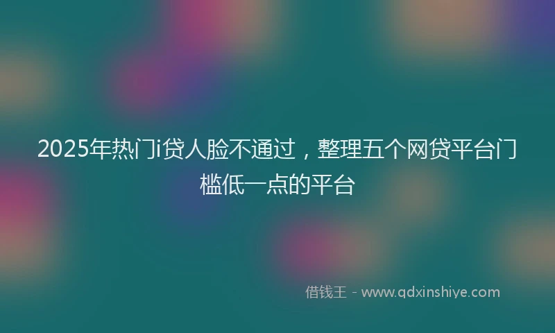 2025年热门i贷人脸不通过，整理五个网贷平台门槛低一点的平台