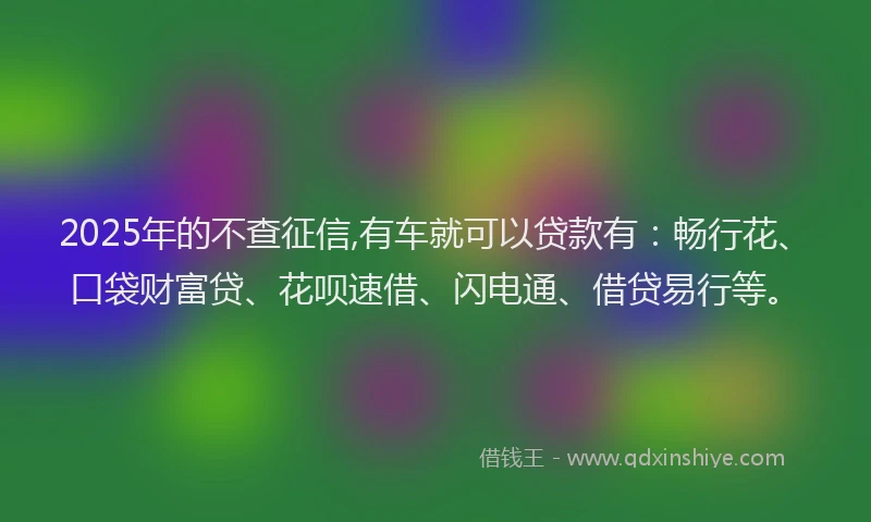 2025年的不查征信,有车就可以贷款有：畅行花、口袋财富贷、花呗速借、闪电通、借贷易行等。