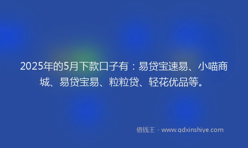 2025年的5月下款口子有：易贷宝速易、小喵商城、易贷宝易、粒粒贷、轻花优品等。