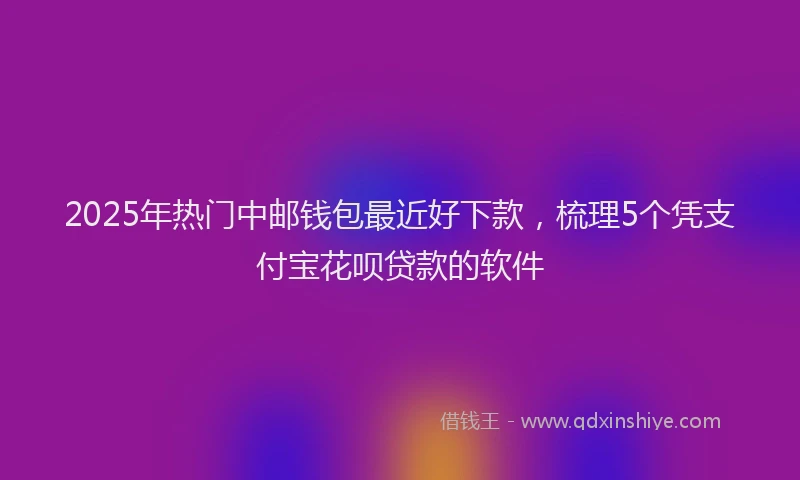 2025年热门中邮钱包最近好下款，梳理5个凭支付宝花呗贷款的软件
