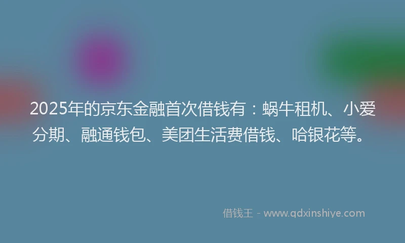 2025年的京东金融首次借钱有：蜗牛租机、小爱分期、融通钱包、美团生活费借钱、哈银花等。