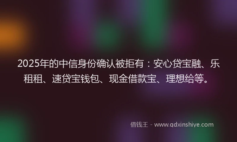 2025年的中信身份确认被拒有：安心贷宝融、乐租租、速贷宝钱包、现金借款宝、理想给等。