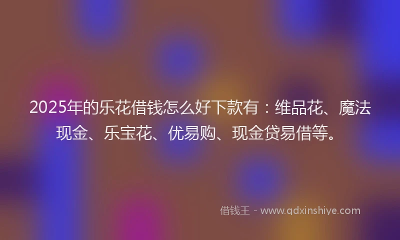 2025年的乐花借钱怎么好下款有：维品花、魔法现金、乐宝花、优易购、现金贷易借等。