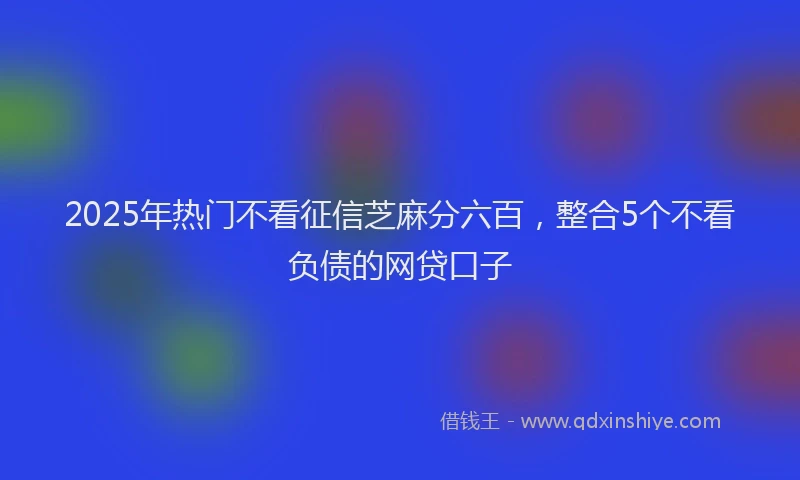 2025年热门不看征信芝麻分六百，整合5个不看负债的网贷口子