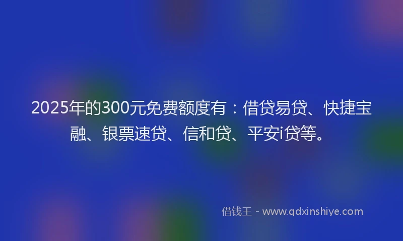 2025年的300元免费额度有：借贷易贷、快捷宝融、银票速贷、信和贷、平安i贷等。