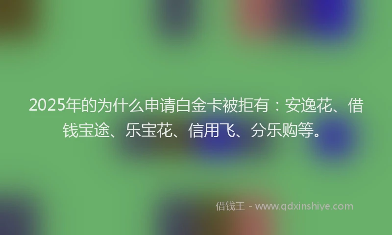 2025年的为什么申请白金卡被拒有：安逸花、借钱宝途、乐宝花、信用飞、分乐购等。