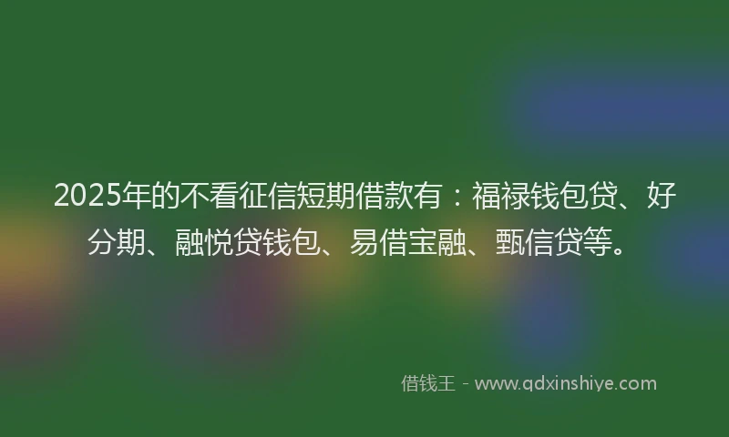 2025年的不看征信短期借款有：福禄钱包贷、好分期、融悦贷钱包、易借宝融、甄信贷等。
