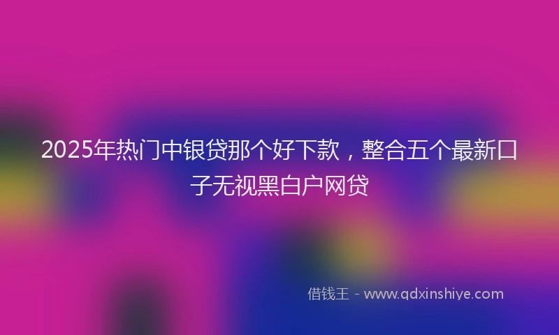 2025年热门中银贷那个好下款，整合五个最新口子无视黑白户网贷