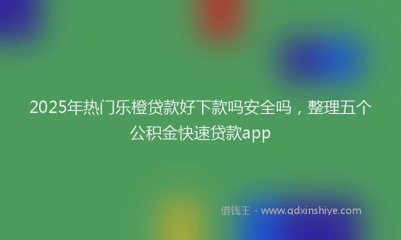 2025年热门乐橙贷款好下款吗安全吗，整理五个公积金快速贷款app