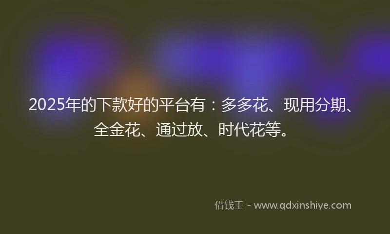 2025年的下款好的平台有：多多花、现用分期、全金花、通过放、时代花等。