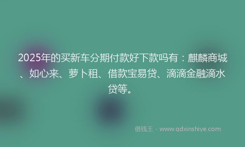 2025年的买新车分期付款好下款吗有：麒麟商城、如心来、萝卜租、借款宝易贷、滴滴金融滴水贷等。