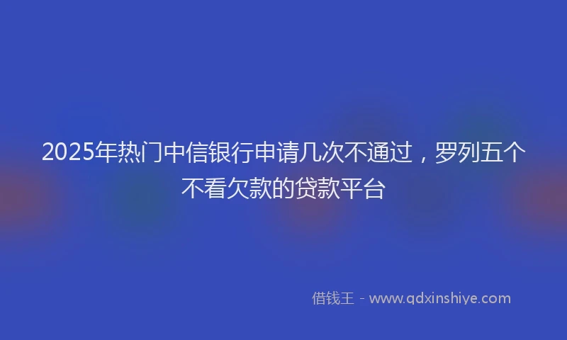 2025年热门中信银行申请几次不通过，罗列五个不看欠款的贷款平台