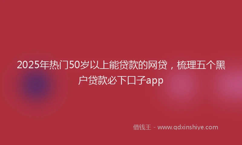 2025年热门50岁以上能贷款的网贷，梳理五个黑户贷款必下口子app