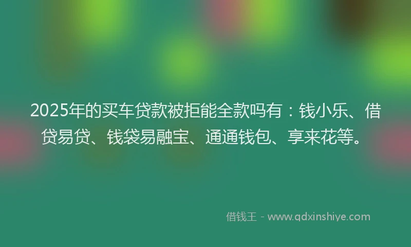 2025年的买车贷款被拒能全款吗有：钱小乐、借贷易贷、钱袋易融宝、通通钱包、享来花等。