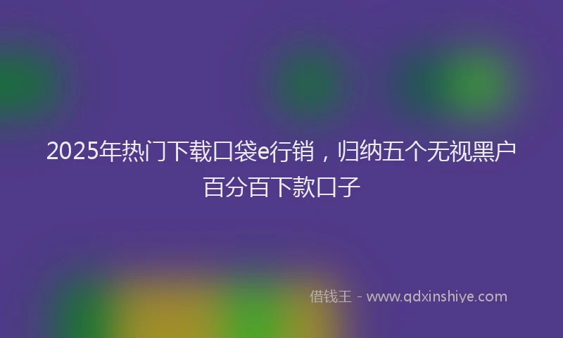 2025年热门下载口袋e行销，归纳五个无视黑户百分百下款口子