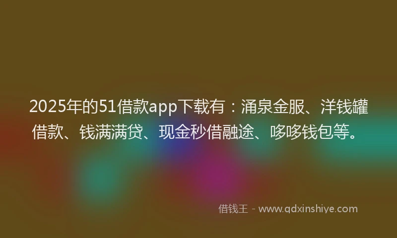 2025年的51借款app下载有：涌泉金服、洋钱罐借款、钱满满贷、现金秒借融途、哆哆钱包等。
