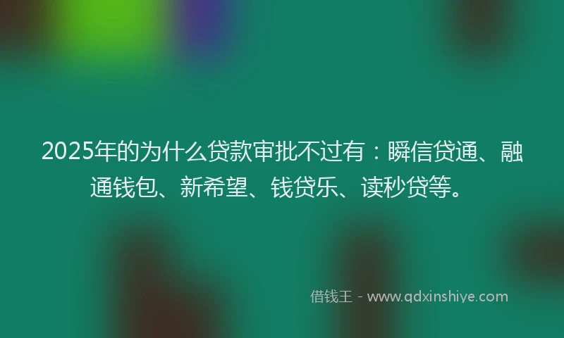 2025年的为什么贷款审批不过有：瞬信贷通、融通钱包、新希望、钱贷乐、读秒贷等。