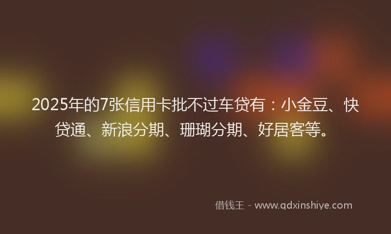 2025年的7张信用卡批不过车贷有：小金豆、快贷通、新浪分期、珊瑚分期、好居客等。