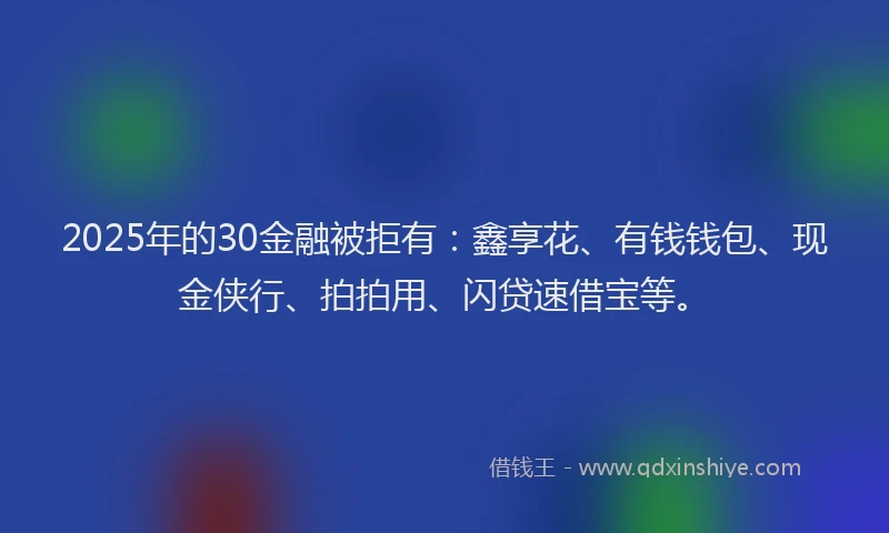 2025年的30金融被拒有：鑫享花、有钱钱包、现金侠行、拍拍用、闪贷速借宝等。