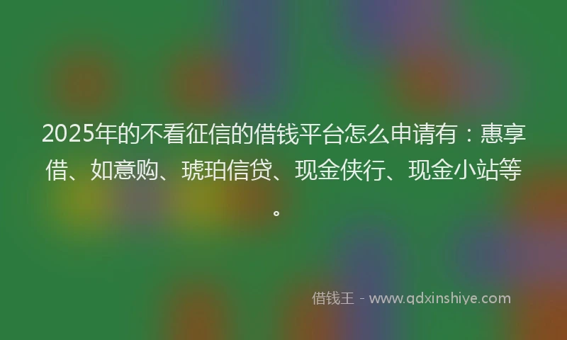 2025年的不看征信的借钱平台怎么申请有：惠享借、如意购、琥珀信贷、现金侠行、现金小站等。