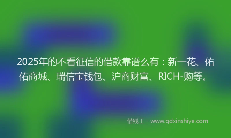 2025年的不看征信的借款靠谱么有：新一花、佑佑商城、瑞信宝钱包、沪商财富、RICH-购等。