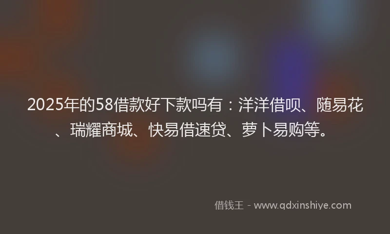 2025年的58借款好下款吗有：洋洋借呗、随易花、瑞耀商城、快易借速贷、萝卜易购等。