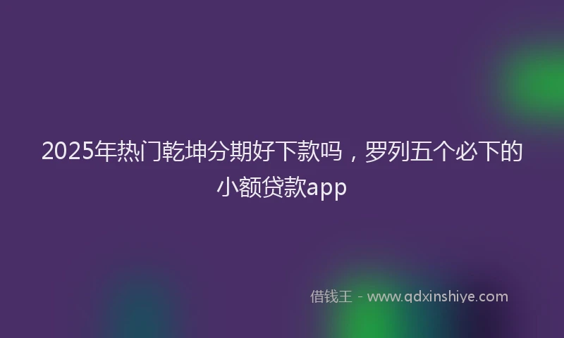 2025年热门乾坤分期好下款吗，罗列五个必下的小额贷款app