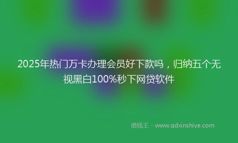 2025年热门万卡办理会员好下款吗，归纳五个无视黑白100%秒下网贷软件