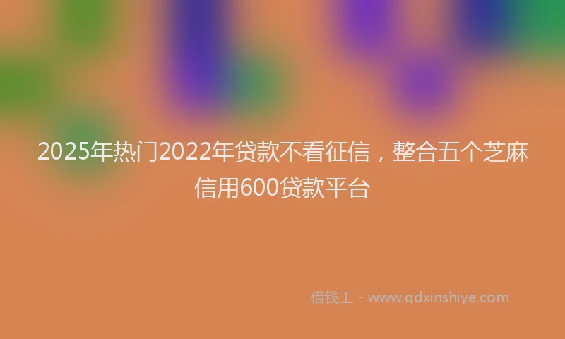 2025年热门2022年贷款不看征信，整合五个芝麻信用600贷款平台