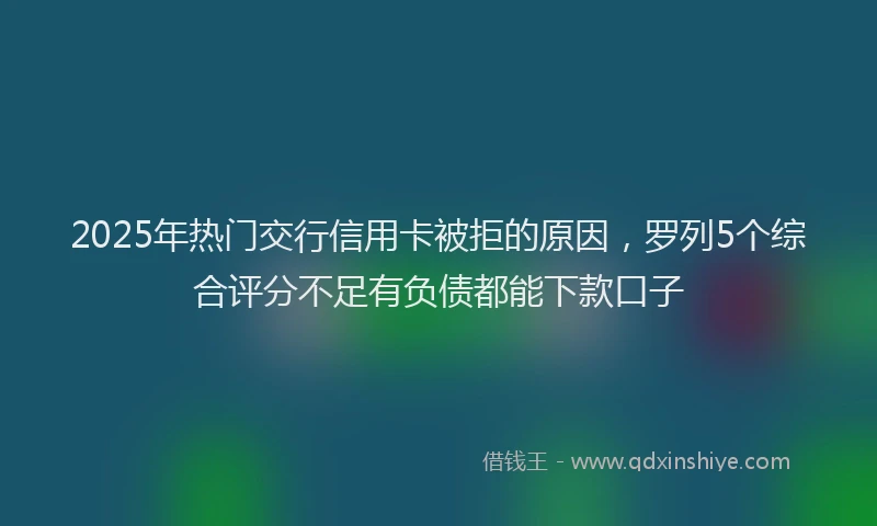 2025年热门交行信用卡被拒的原因，罗列5个综合评分不足有负债都能下款口子