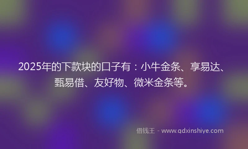 2025年的下款块的口子有：小牛金条、享易达、甄易借、友好物、微米金条等。