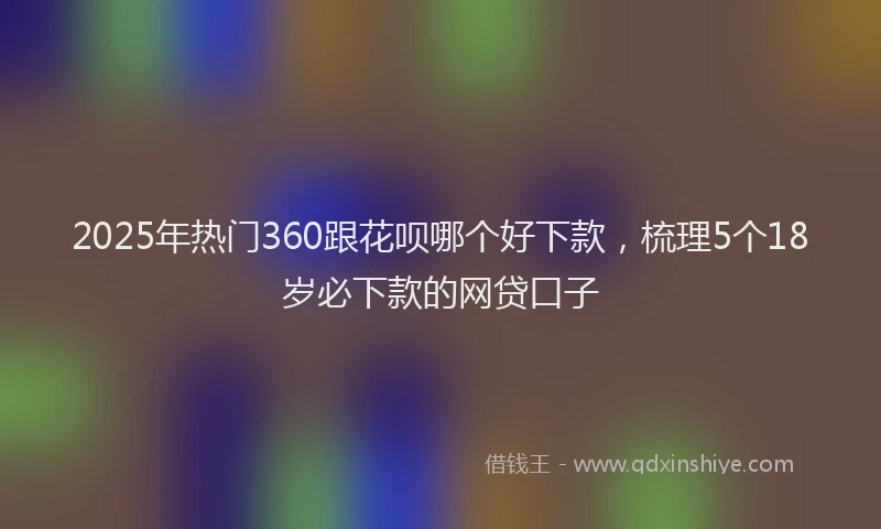 2025年热门360跟花呗哪个好下款，梳理5个18岁必下款的网贷口子