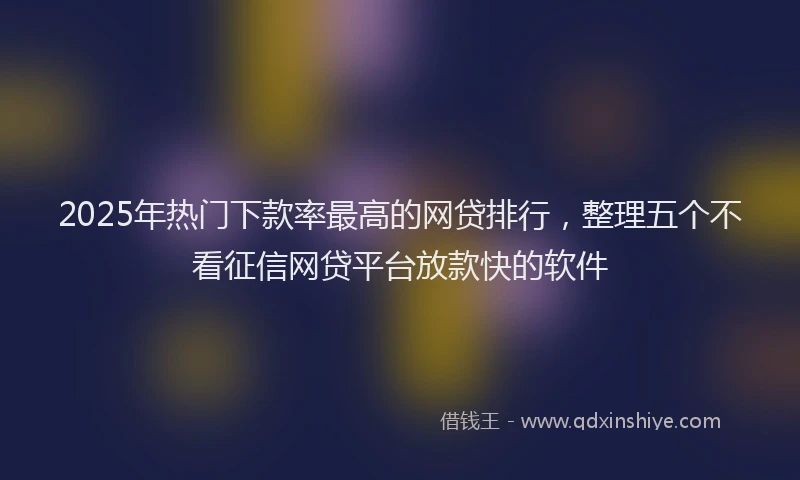 2025年热门下款率最高的网贷排行，整理五个不看征信网贷平台放款快的软件