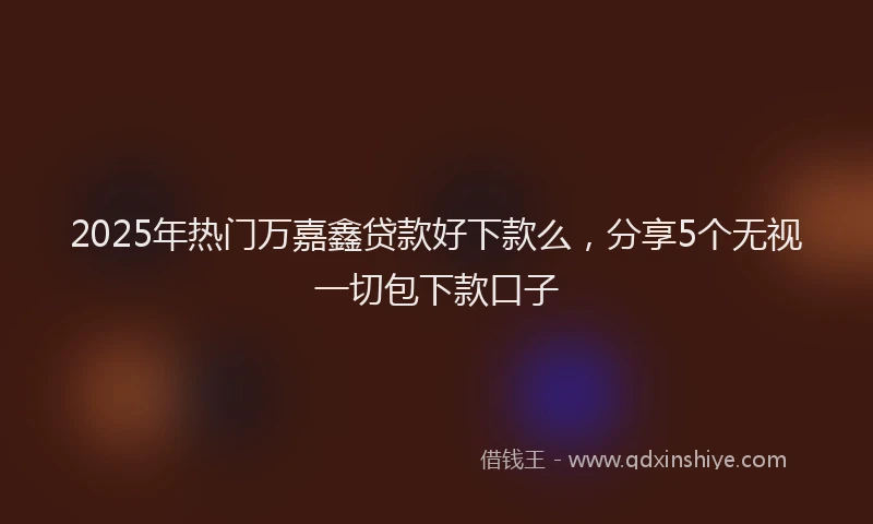 2025年热门万嘉鑫贷款好下款么，分享5个无视一切包下款口子