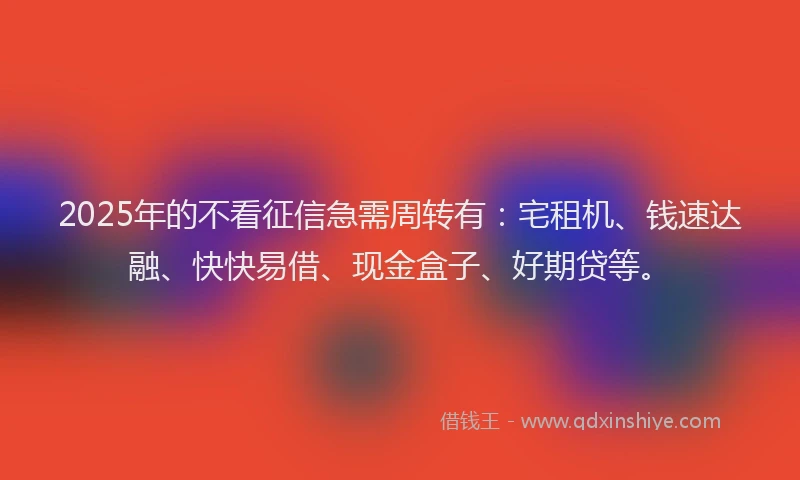 2025年的不看征信急需周转有：宅租机、钱速达融、快快易借、现金盒子、好期贷等。