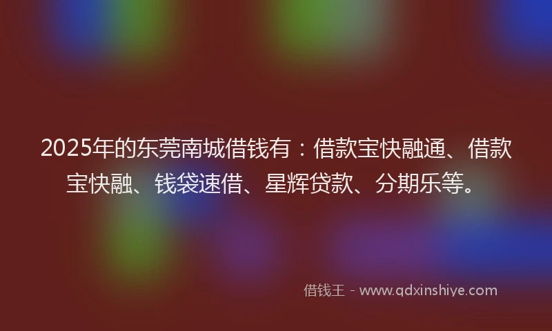 2025年的东莞南城借钱有：借款宝快融通、借款宝快融、钱袋速借、星辉贷款、分期乐等。