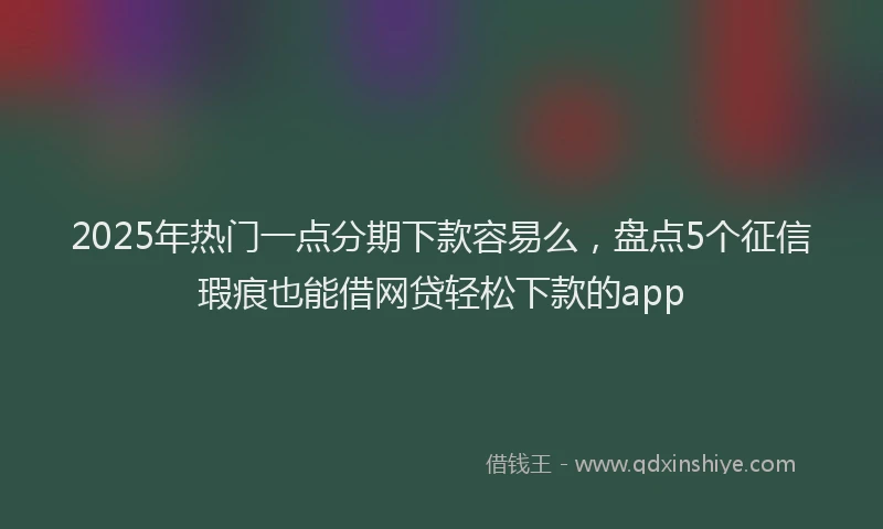 2025年热门一点分期下款容易么，盘点5个征信瑕疵也能借网贷轻松下款的app